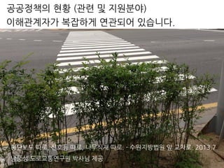 횡단보도 따로, 신호등 따로, 나무식재 따로. - 수원지방법원 앞 교차로. 2013.7.
남궁성 도로교통연구원 박사님 제공
이해관계자가 복잡하게 연관되어 있습니다.
공공정책의 현황 (관련 및 지원분야)
 