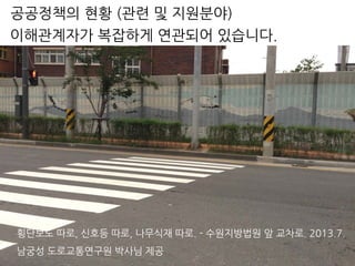 횡단보도 따로, 신호등 따로, 나무식재 따로. - 수원지방법원 앞 교차로. 2013.7.
남궁성 도로교통연구원 박사님 제공
이해관계자가 복잡하게 연관되어 있습니다.
공공정책의 현황 (관련 및 지원분야)
 