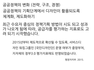 최근 수요자 중심의 정책기획 방법이 시도 되고 성과
가 나오게 됨에 따라, 공급자를 평가하는 지표로도 고
려 되기 시작했습니다.
2015년부터 제도적으로 확산될 수 있도록, 서비스디
자인 워킹그룹인 [국민디자인단] 운영 여부가 중앙부처,
지자체의 정부3.0 평가지표에도 반영되었습니다.
행정자치부. 2015.
공공정책의 기획단계에서 디자인이 활용되도록
체계화, 제도화하기
공공정책의 변화 (전략, 구조, 경쟁)
 