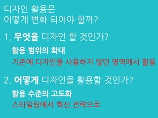 디자인 활용은
어떻게 변화 되어야 할까?
2. 어떻게 디자인을 활용할 것인가?
활용 수준의 고도화
1. 무엇을 디자인 할 것인가?
활용 범위의 확대
스타일링에서 혁신 전략으로
기존에 디자인을 사용하지 않던 영역에서 활용
 