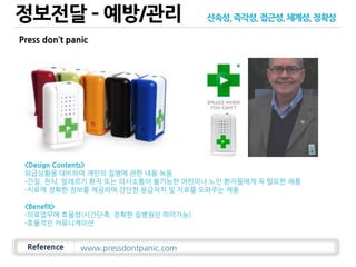 정보전달 – 예방/관리
Reference
<Design Contents>
위급상황을 대비하여 개인의 질병에 관한 내용 녹음.
-간질, 천식, 알레르기 환자 또는 의사소통이 불가능한 어린이나 노인 환자들에게 꼭 필요한 제품
-치료에 정확한 정보를 제공하여 간단한 응급처치 및 치료를 도와주는 제품
<Benefit>
-의료업무에 효율성(시간단축, 정확한 질병원인 파악가능)
-효율적인 커뮤니케이션
www.pressdontpanic.com
Press don’t panic
신속성,즉각성,접근성,체계성,정확성
 