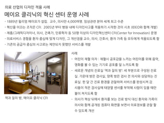 - 1889년 윌리엄 메이요가 설립. 교수, 의사만 4,000여명. 임상관련 분야 세계 최고 수준
- 혁신을 이끄는 조직은 CFI. 2005년 부터 병원 내에 디자인사고를 적용하기 시작한 것이 시초 (IDEO와 함께 개발)
- 제품/그래픽디자이너, 의사, 건축가, 인류학자 등 50명 이상의 디자인혁신센터 CFI(Center for Innovation) 운영
- 의료서비스 경험을 환자 중심에 맞게 디자인, 그 개선점을 교수, 의사, 간호사, 환자 가족 등 모두에게 적용되도록 함
- 기존의 공급자 중심의 사고로는 제안되지 못했던 서비스를 개발
메이요 클리닉의 혁신 센터 운영 사례
의료 산업의 디자인 적용 사례
사례
- 어린이 채혈 의자 : 채혈시 공포감을 느끼는 어린이를 위해 음악,
영화를 볼 수 있는 기기로 공포를 덜 느끼도록 함
- 새로운 개념의 진료실 ‘잭과 질의 방’: 세 부분으로 구성된 진료
실. 가운데 방은 검사실, 양쪽 방은 검사 전 의사와 상담하는 진
료실. 한 달 간 진료 환경을 관찰하며 서비스를 완성시켜 감.
사용이 적은 검사실에 태양열 센서를 부착해 사람이 있을 때만
불이 켜지도록 함
- 의사가 책상 뒤에서 환자를 보는 진료 방식 대신 환자와 가족이
의사와 함께 공개된 컴퓨터 화면을 보면서 의료정보를 관찰 할
수 있도록 개선
잭과 질의 방, 메이요 클리닉 CFI
 