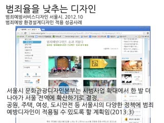 범죄율을 낮추는 디자인
범죄예방서비스디자인 서울시. 2012.10
범죄예방 환경설계디자인 적용 성공사례
서울시 문화관광디자인본부는 시범사업 확대에서 한 발 더
나아가 서울 전역에 확산하기로 결정,
공원, 주택, 여성, 도시안전 등 서울시의 다양한 정책에 범죄
예방디자인이 적용될 수 있도록 할 계획임(2013.3)
 
