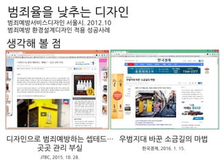 범죄율을 낮추는 디자인
범죄예방서비스디자인 서울시. 2012.10
범죄예방 환경설계디자인 적용 성공사례
디자인으로 범죄예방하는 셉테드…
곳곳 관리 부실
JTBC, 2015. 10. 28.
우범지대 바꾼 소금길의 마법
한국경제, 2016. 1. 15.
생각해 볼 점
 