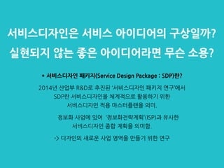 서비스디자인은 서비스 아이디어의 구상일까?
실현되지 않는 좋은 아이디어라면 무슨 소용?
* 서비스디자인 패키지(Service Design Package : SDP)란?
2014년 산업부 R&D로 추진된 ‘서비스디자인 패키지 연구’에서
SDP란 서비스디자인을 체계적으로 활용하기 위한
서비스디자인 적용 마스터플랜을 의미.
정보화 사업에 있어 ‘정보화전략계획’(ISP)과 유사한
서비스디자인 종합 계획을 의미함.
-> 디자인의 새로운 사업 영역을 만들기 위한 연구
 