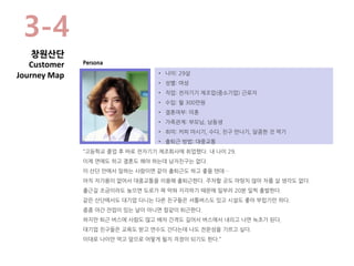 • 나이: 29살
• 성별: 여성
• 직업: 전자기기 제조업(중소기업) 근로자
• 수입: 월 300만원
• 결혼여부: 미혼
• 가족관계: 부모님, 남동생
• 취미: 커피 마시기, 수다, 친구 만나기, 달콤한 것 먹기
• 출퇴근 방법: 대중교통
“고등학교 졸업 후 바로 전자기기 제조회사에 취업했다. 내 나이 29.
이제 연애도 하고 결혼도 해야 하는데 남자친구는 없다.
이 산단 안에서 일하는 사람이면 같이 출퇴근도 하고 좋을 텐데…
아직 자가용이 없어서 대중교통을 이용해 출퇴근한다. 주차할 곳도 마땅치 않아 차를 살 생각도 없다.
출근길 조금이라도 늦으면 도로가 꽉 막혀 지각하기 때문에 일부러 20분 일찍 출발한다.
같은 산단에서도 대기업 다니는 다른 친구들은 셔틀버스도 있고 시설도 좋아 부럽기만 하다.
종종 야간 잔업이 있는 날이 아니면 칼같이 퇴근한다.
하지만 퇴근 버스에 사람도 많고 배차 간격도 길어서 버스에서 내리고 나면 녹초가 된다.
대기업 친구들은 교육도 받고 연수도 간다는데 나도 전문성을 기르고 싶다.
이대로 나이만 먹고 앞으로 어떻게 될지 걱정이 되기도 한다.”
Persona
3-4
창원산단
Customer
Journey Map
 