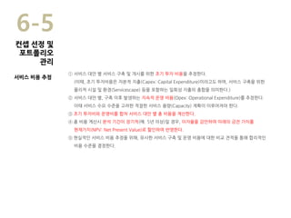 ① 서비스 대안 별 서비스 구축 및 개시를 위한 초기 투자 비용을 추정한다.
(이때, 초기 투자비용은 자본적 지출(Capex: Capital Expenditure)이라고도 하며, 서비스 구축을 위한
물리적 시설 및 환경(Servicescape) 등을 포함하는 일회성 지출의 총합을 의미한다.)
② 서비스 대안 별, 구축 이후 발생하는 지속적 운영 비용(Opex: Operational Expenditure)를 추정한다.
이때 서비스 수요 수준을 고려한 적절한 서비스 용량(Capacity) 계획이 이루어져야 한다.
③ 초기 투자비와 운영비를 합쳐 서비스 대안 별 총 비용을 계산한다.
④ 총 비용 계산시 분석 기간이 장기적(예. 5년 이상)일 경우, 이자율을 감안하여 미래의 금전 가치를
현재가치(NPV: Net Present Value)로 할인하여 반영한다.
⑤ 현실적인 서비스 비용 추정을 위해, 유사한 서비스 구축 및 운영 비용에 대한 비교 견적을 통해 합리적인
비용 수준을 결정한다.
6-5
서비스 비용 추정
컨셉 선정 및
포트폴리오
관리
 