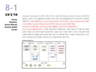 Alexander Osterwalder 에 의해 고안된 비즈니스 모델 캔버스(Business Model Canvas)는 보편적으로
활용되는 기업이 수익이 창출해내는 원리를 나타내기 위한 9개의 핵심분야를 캔버스에 배치하여 시각화하는
방법론이다. 9개의 핵심분야는 Customer Segmentation(고객 세그먼트), Value Proposition(가치 제안),
channel(채널), Customer Relationship(고객 관계), Revenue Stream(수입의 흐름),
Key Resources(핵심자원), Key Activities(핵심기업활동), Key Partnership(핵심파트너),
Cost Structure(총비용구조)이다. 이러한 핵심분야를 시각화함으로써 기업이 제안하는 가치를 어떤 방법과
관계로 특정한 고객 군에게 제공해 이윤을 얼마나 얻을지 또한 가치를 구현하기 위해 누구와 함께 어떠한
자원을 이용해 어떤 활동을 할 때 비용은 얼마나 들지 등 사업화에 대한 큰 그림을 시각화하여 볼 수 있다.
또한, 각 핵심분야 간의 관계를 시각화 하는 것도 사업화 방안에 도움이 된다.
8-1
Service
Blueprint,
Service Manual,
Business Model
Canvas
실행 및 적용
 