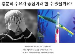 충분히 수요자 중심이라 할 수 있을까요?
P&G 오랄비(Oral-B) 칫솔 디자인: IDEO, 1996
그림 출처 : http://www.ideo.com/work/gripper/
‘어린이 칫솔은 어떻게 디자인 되어야 할까?’
 