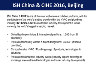 06/06/2016
ISH China & CIHE 2016, Beijing
ISH China & CIHE is one of the most well-known exhibition platforms, with the
participation of the world’s leading brands within the HVAC and plumbing
industry. ISH China & CIHE also fosters industry development in China -
currently the world’s biggest emerging market.
• Global leading exhibitors & international pavilions: 1,200 (from 21
countries);
• Professional industry visitors & buyer delegations: 46,800+ (from 50
countries);
• Comprehensive HVAC / Plumbing range of products, technologies &
solutions;
• Professional concurrent industry events (Industry experts converge to
exchange state-of-the-art technologies and foster industry development).
 