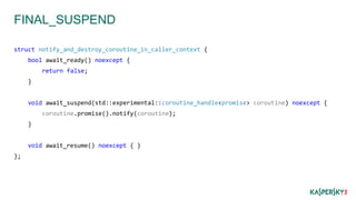 FINAL_SUSPEND
struct notify_and_destroy_coroutine_in_caller_context {
bool await_ready() noexcept {
return false;
}
void await_suspend(std::experimental::coroutine_handle<promise> coroutine) noexcept {
coroutine.promise().notify(coroutine);
}
void await_resume() noexcept { }
};
 