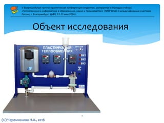 Объект исследования
V Всероссийская научно-практическая конференция студентов, аспирантов и молодых учёных
«Теплотехника и информатика в образовании, науке и производстве» (ТИМ’2016) с международным участием
Россия, г. Екатеринбург, УрФУ, 12-13 мая 2016 г.
(©) Черемискина Н.А., 2016
3
 
