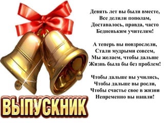 Девять лет вы были вместе,
Все делили пополам,
Доставалось, правда, часто
Бедненьким учителям!
А теперь вы повзрослели,
Стали мудрыми совсем,
Мы желаем, чтобы дальше
Жизнь была бы без проблем!
Чтобы дальше вы учились,
Чтобы дальше вы росли,
Чтобы счастье свое в жизни
Непременно вы нашли!
 