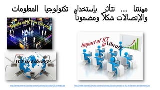‫ﻤﮭﻨﺘﻨﺎ‬...‫ﺗﺘﺄﺛﺮ‬‫ﺒﺈﺴﺘﺨدام‬‫ﺗﻛﻨوﻟوﺠﻴﺎ‬‫اﻟﻤﻌﻠو‬‫ﻤﺎت‬
‫واﻹﺗﺼﺎﻻت‬ً‫ﻼ‬‫ﺸﻛ‬ً‫ﺎ‬‫وﻤﻀﻤوﻨ‬
http://www.lisbdnet.com/wp-content/uploads/2014/01/ICT-in-library.jpg http://www.lisbdnet.com/wp-content/uploads/2014/01/Impact-of-ICT-on-libraries-and-librarians.jpg
 