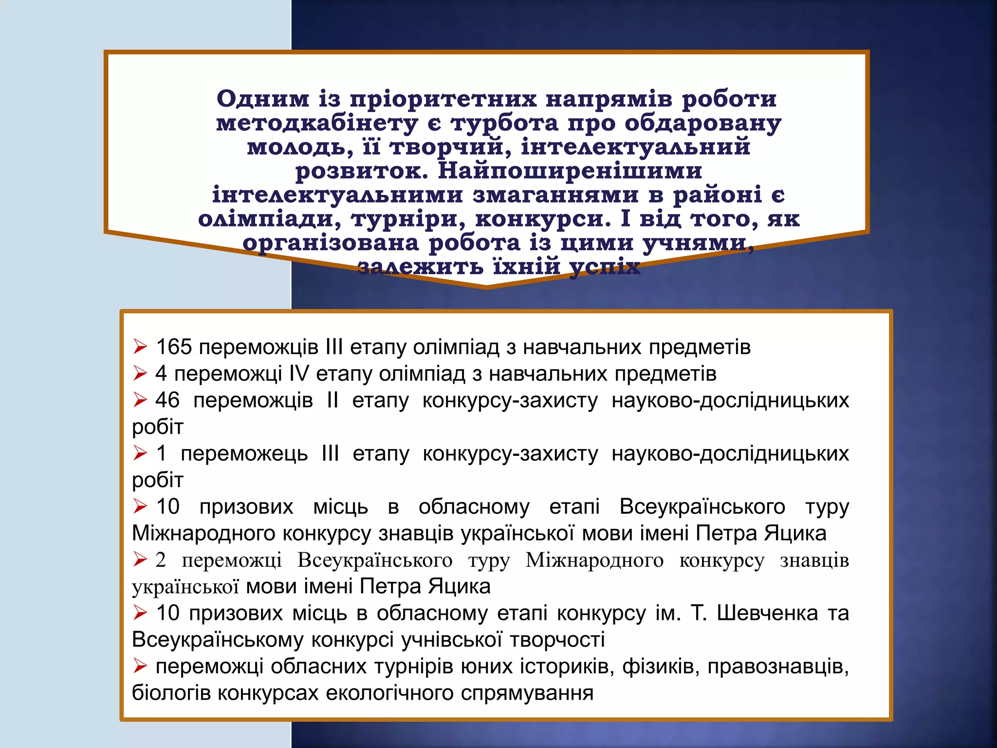  165 переможців ІІІ етапу олімпіад з навчальних предметів
 4 переможці ІV етапу олімпіад з навчальних предметів
 46 переможців ІІ етапу конкурсу-захисту науково-дослідницьких
робіт
 1 переможець ІІІ етапу конкурсу-захисту науково-дослідницьких
робіт
 10 призових місць в обласному етапі Всеукраїнського туру
Міжнародного конкурсу знавців української мови імені Петра Яцика
 2 переможці Всеукраїнського туру Міжнародного конкурсу знавців
української мови імені Петра Яцика
 10 призових місць в обласному етапі конкурсу ім. Т. Шевченка та
Всеукраїнському конкурсі учнівської творчості
 переможці обласних турнірів юних істориків, фізиків, правознавців,
біологів конкурсах екологічного спрямування
Одним із пріоритетних напрямів роботи
методкабінету є турбота про обдаровану
молодь, її творчий, інтелектуальний
розвиток. Найпоширенішими
інтелектуальними змаганнями в районі є
олімпіади, турніри, конкурси. І від того, як
організована робота із цими учнями,
залежить їхній успіх
 