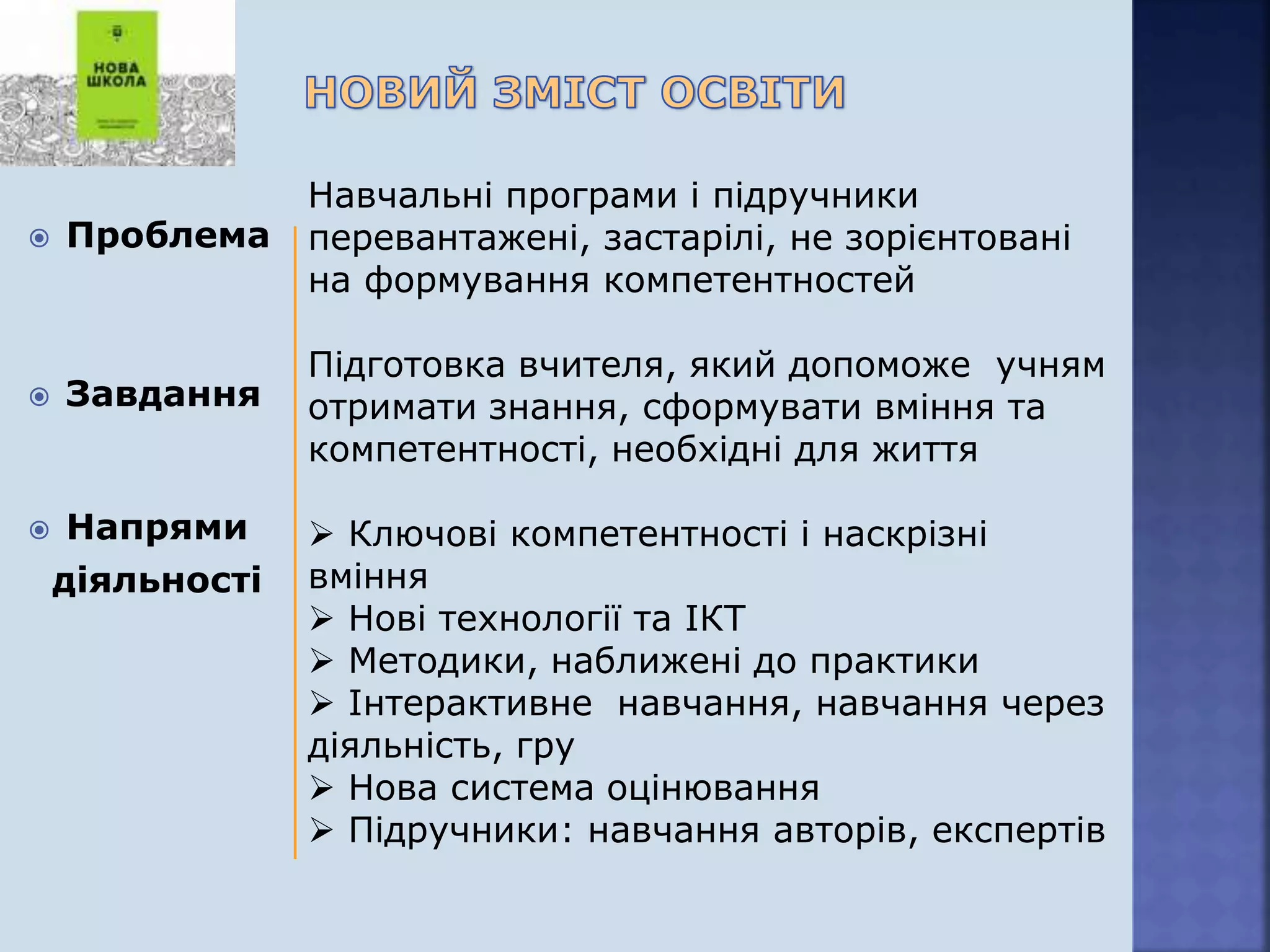  Проблема
 Завдання
 Напрями
діяльності
Навчальні програми і підручники
перевантажені, застарілі, не зорієнтовані
на формування компетентностей
Підготовка вчителя, який допоможе учням
отримати знання, сформувати вміння та
компетентності, необхідні для життя
 Ключові компетентності і наскрізні
вміння
 Нові технології та ІКТ
 Методики, наближені до практики
 Інтерактивне навчання, навчання через
діяльність, гру
 Нова система оцінювання
 Підручники: навчання авторів, експертів
 