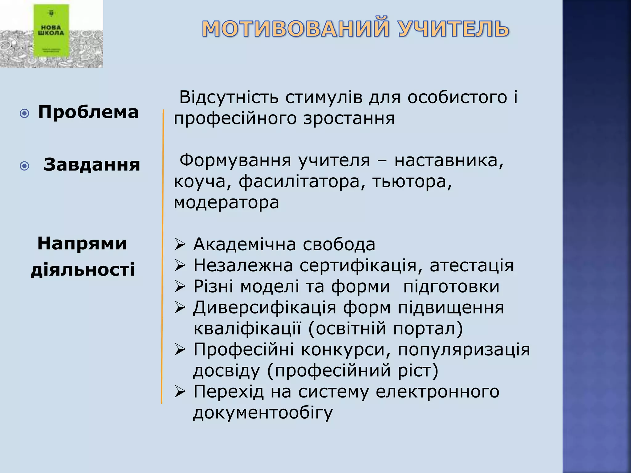  Проблема
 Завдання
Напрями
діяльності
Відсутність стимулів для особистого і
професійного зростання
Формування учителя – наставника,
коуча, фасилітатора, тьютора,
модератора
 Академічна свобода
 Незалежна сертифікація, атестація
 Різні моделі та форми підготовки
 Диверсифікація форм підвищення
кваліфікації (освітній портал)
 Професійні конкурси, популяризація
досвіду (професійний ріст)
 Перехід на систему електронного
документообігу
 