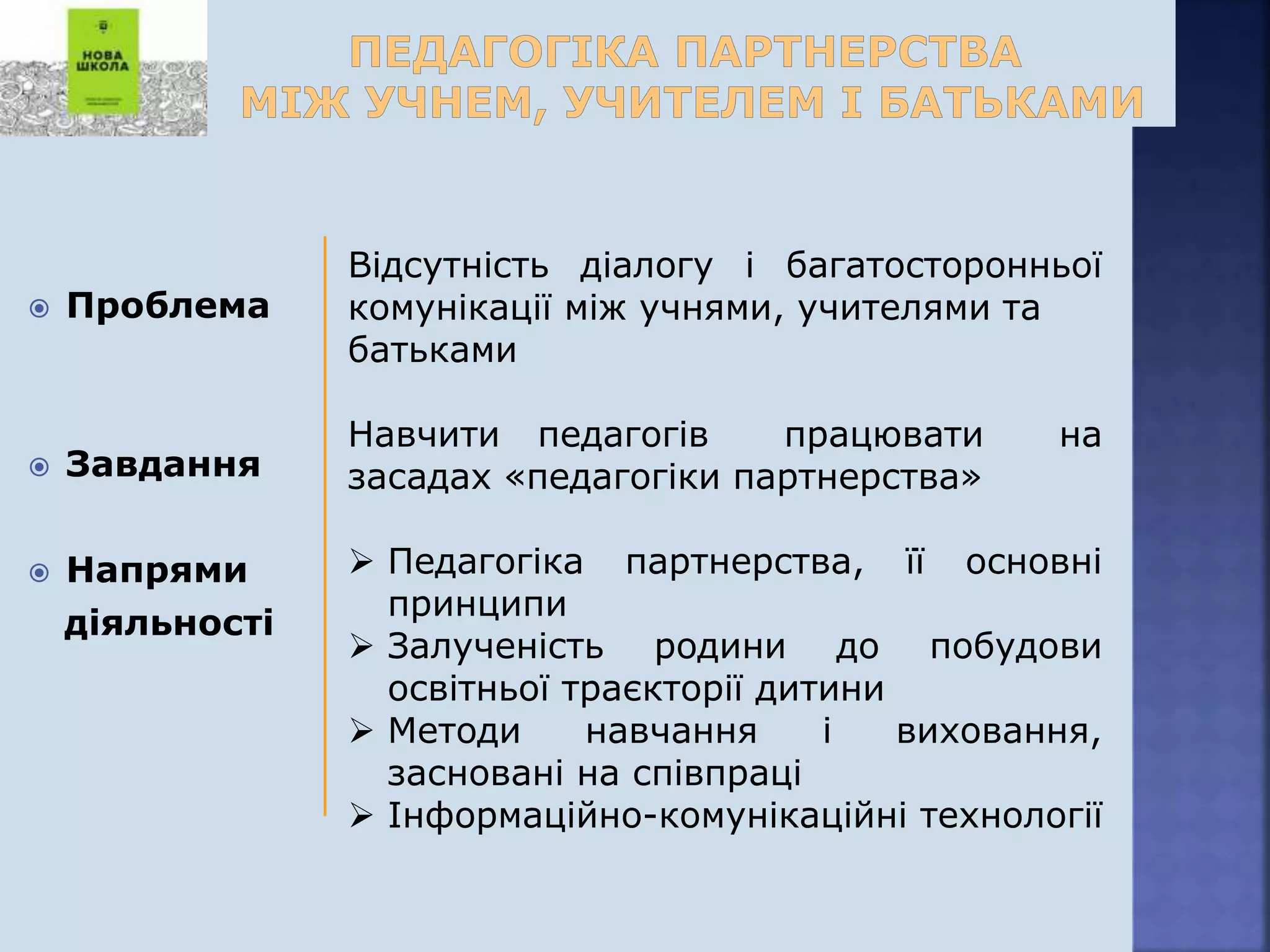  Проблема
 Завдання
 Напрями
діяльності
Відсутність діалогу і багатосторонньої
комунікації між учнями, учителями та
батьками
Навчити педагогів працювати на
засадах «педагогіки партнерства»
 Педагогіка партнерства, її основні
принципи
 Залученість родини до побудови
освітньої траєкторії дитини
 Методи навчання і виховання,
засновані на співпраці
 Інформаційно-комунікаційні технології
 