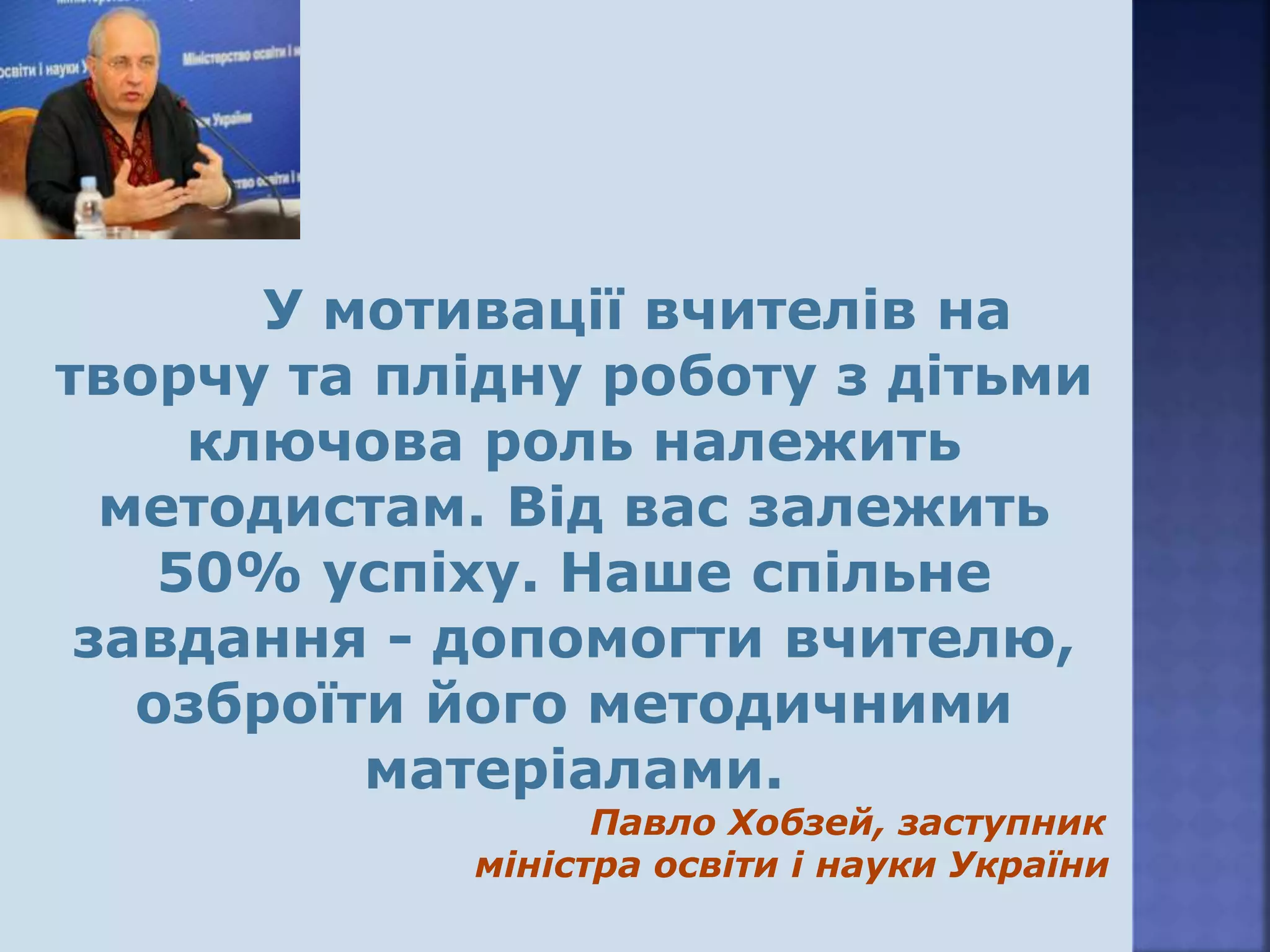 У мотивації вчителів на
творчу та плідну роботу з дітьми
ключова роль належить
методистам. Від вас залежить
50% успіху. Наше спільне
завдання - допомогти вчителю,
озброїти його методичними
матеріалами.
Павло Хобзей, заступник
міністра освіти і науки України
 