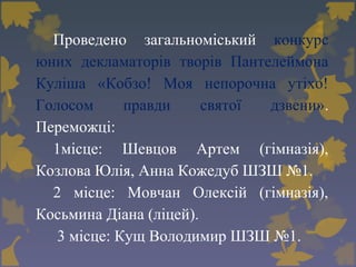 Проведено загальноміський конкурс
юних декламаторів творів Пантелеймона
Куліша «Кобзо! Моя непорочна утіхо!
Голосом правди святої дзвени».
Переможці:
1місце: Шевцов Артем (гімназія),
Козлова Юлія, Анна Кожедуб ШЗШ №1.
2 місце: Мовчан Олексій (гімназія),
Косьмина Діана (ліцей).
3 місце: Кущ Володимир ШЗШ №1.
 