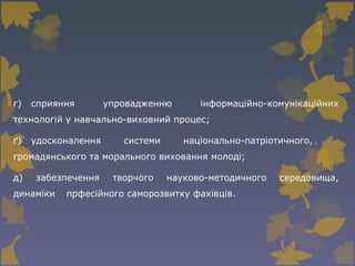г) сприяння упровадженню інформаційно-комунікаційних
технологій у навчально-виховний процес;
ґ) удосконалення системи національно-патріотичного,
громадянського та морального виховання молоді;
д) забезпечення творчого науково-методичного середовища,
динаміки прфесійного саморозвитку фахівців.
 