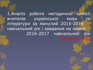 1.Аналіз роботи методичної комісії
вчителів української мови та
літератури за минулий 2015-2016
навчальний рік і завдання на новий
2016-2017 навчальний рік
Білясник М.Д.
 