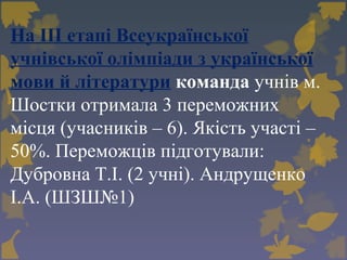 На ІІІ етапі Всеукраїнської
учнівської олімпіади з української
мови й літератури команда учнів м.
Шостки отримала 3 переможних
місця (учасників – 6). Якість участі –
50%. Переможців підготували:
Дубровна Т.І. (2 учні). Андрущенко
І.А. (ШЗШ№1)
 