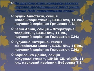  На другому етапі конкурсу-захисту
науково-дослідницьких робіт учнів-
членів МАН переможцями стали:
 Будик Анастасія, секція
«Фольклористика», ШЗШ №4, 11 кл.,
науковий керівник Гриценко Г.І..;
 Галіч Аліна, секція «Літературна
творчість», ШЗШ №1, 11 кл.,
науковий керівник Головатюк С.М.;
 Гудиліна Катерина, секція
«Українська мова», ШСШ №1, 11 кл.,
науковий керівник Головатюк С.М.;
 Борисенко Даніїл, секція
«Журналістика», ШНВК:СШ-ліцей, 11
кл., науковий керівник Дубровна Т.І.
 