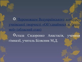  Переможцем Всеукраїнського конкурсу
учнівської творчості «Об’єднаймося ж брати
мої» (обласний етап)
стала Сидоренко Анастасія, учениця
гімназії, учитель Білясник М,Д.
 