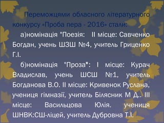   Переможцями обласного літературного
конкурсу «Проба пера - 2016» стали:
а)номінація "Поезія: ІІ місце: Савченко
Богдан, учень ШЗШ №4, учитель Гриценко
Г.І.
б)номінація "Проза": І місце: Курач
Владислав, учень ШСШ №1, учитель
Богданова В.О. ІІ місце: Кривенок Руслана,
учениця гімназії, учитель Білясник М Д.. ІІІ
місце: Васильцова Юлія. учениця
ШНВК:СШ-ліцей, учитель Дубровна Т.І.
 