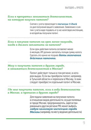 9
Если я прекратил заниматься деятельностью,
на которую получен патент?
Снятие с учета происходит в течение 5 дней
со дня получения вашего заявления. Заявление о сня-
тии с учета надо подавать в ту же налоговую инспекцию,
в которой вы получали патент.
Если я покупаю патент на срок менее полугода,
когда я должен заплатить за патент?
Если срок действия патента составляет менее
6 месяцев, ИП должен заплатить полную сумму налога.
Сделать это нужно не позднее даты окончания
действия патента.
Могу я получить патент в другом городе,
а заниматься деятельностью в Москве?
Патент действует только в том регионе, в кото-
ром выдан. Если вы приобрели патент, например,
в Тульской области и переехали в Москву, то вам
следует приобрести отдельный патент в Москве.
Где мне получить патент, если я веду деятельность
в Москве, а прописан в другом городе?
Для подачи заявления на получение патента
в отношении видов деятельности, осуществляемых
в городе Москве, предприниматель, зарегистри-
рованный в другом регионе РФ, может выбрать
любую налоговую инспекцию города
Москвы (например,поместуведениядеятельности).
 