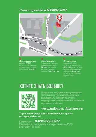 Актуальная информация о применении
патентной системы налогообложения
размещена на сайтах ФНС России
и Департамента экономической политики
и развития г. Москвы:
www.nalog.ru, depr.mos.ru
Управление федеральной налоговой службы
по городу Москве:
Контакт-центр: 8-800-222-22-22
Ежедневно (кроме субботы и воскресенья) – до 19:00,
в пятницу – до 18:00.
ХОТИТЕ ЗНАТЬ БОЛЬШЕ?
«Волоколамская»,
автобус №837
до ост. «17-й таксомо-
торный парк», марш-
рутное такси №441.
«Сходненская»,
1-й вагон из центра,
маршрутное такси
№368; последний
вагон из центра,
автобусы №678, 199.
«Тушинская»,
последний вагон
из центра, автобусы
№2, 266 до ост. «Плат-
форма Трикотажная»;
автобусы №88, 177
до ост. «17-й таксомо-
торный парк».
Схема проезда в МИФНС №46
 