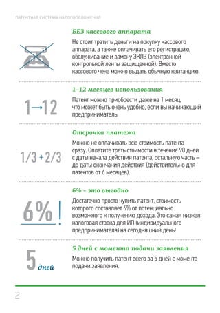 2
ПАТЕНТНАЯ СИСТЕМА НАЛОГООБЛОЖЕНИЯ
БЕЗ кассового аппарата
Не стоит тратить деньги на покупку кассового
аппарата, а также оплачивать его регистрацию,
обслуживание и замену ЭКЛЗ (электронной
контрольной ленты защищенной). Вместо
кассового чека можно выдать обычную квитанцию.
1–12 месяцев использования
Патент можно приобрести даже на 1 месяц,
что может быть очень удобно, если вы начинающий
предприниматель.
Отсрочка платежа
Можно не оплачивать всю стоимость патента
сразу. Оплатите треть стоимости в течение 90 дней
с даты начала действия патента, остальную часть –
до даты окончания действия (действительно для
патентов от 6 месяцев).
6% – это выгодно
Достаточно просто купить патент, стоимость
которого составляет 6% от потенциально
возможного к получению дохода. Это самая низкая
налоговая ставка для ИП (индивидуального
предпринимателя) на сегодняшний день!
5 дней с момента подачи заявления
Можно получить патент всего за 5 дней с момента
подачи заявления.5
6%!
 