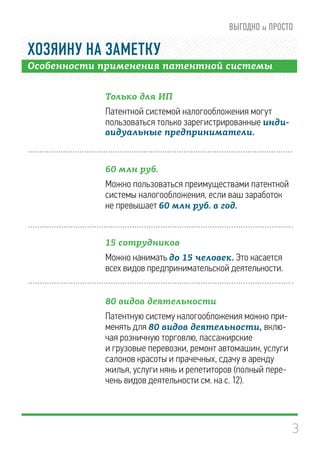 3
Особенности применения патентной системы
Только для ИП
Патентной системой налогообложения могут
пользоваться только зарегистрированные инди-
видуальные предприниматели.
60 млн руб.
Можно пользоваться преимуществами патентной
системы налогообложения, если ваш заработок
не превышает 60 млн руб. в год.
15 сотрудников
Можно нанимать до 15 человек. Это касается
всех видов предпринимательской деятельности.
80 видов деятельности
Патентную систему налогообложения можно при-
менять для 80 видов деятельности, вклю-
чая розничную торговлю, пассажирские
и грузовые перевозки, ремонт автомашин, услуги
салонов красоты и прачечных, сдачу в аренду
жилья, услуги нянь и репетиторов (полный пере-
чень видов деятельности см. на с. 12).
ХОЗЯИНУ НА ЗАМЕТКУ
 