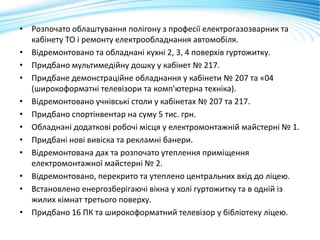 • Розпочато облаштування полігону з професії електрогазозварник та
кабінету ТО і ремонту електрообладнання автомобіля.
• Відремонтовано та обладнані кухні 2, 3, 4 поверхів гуртожитку.
• Придбано мультимедійну дошку у кабінет № 217.
• Придбане демонстраційне обладнання у кабінети № 207 та «04
(широкоформатні телевізори та комп'ютерна техніка).
• Відремонтовано учнівські столи у кабінетах № 207 та 217.
• Придбано спортінвентар на суму 5 тис. грн.
• Обладнані додаткові робочі місця у електромонтажній майстерні № 1.
• Придбані нові вивіска та рекламні банери.
• Відремонтована дах та розпочато утеплення приміщення
електромонтажної майстерні № 2.
• Відремонтовано, перекрито та утеплено центральних вхід до ліцею.
• Встановлено енергозберігаючі вікна у холі гуртожитку та в одній із
жилих кімнат третього поверху.
• Придбано 16 ПК та широкоформатний телевізор у бібліотеку ліцею.
 