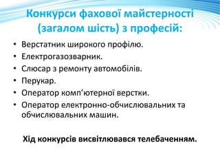 Конкурси фахової майстерності
(загалом шість) з професій:
• Верстатник широкого профілю.
• Електрогазозварник.
• Слюсар з ремонту автомобілів.
• Перукар.
• Оператор комп’ютерної верстки.
• Оператор електронно-обчислювальних та
обчислювальних машин.
Хід конкурсів висвітлювався телебаченням.
 