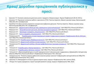 Кращі доробки працівників публікувалися у
пресі:
1. Шукалюк Г.П. Контроль навчальних досягнень учнів із предмета «Охорона праці». Журнал Профтехосвіта № 10, 2015 р.
2. Шукалюк Г.П. Підсумкові контрольні роботи з креслення в ПТНЗ. Технічна творчість: збірник наукових праць. Хмельницький
НМЦ 2015, № 1 (конференція).
3. Корнійчук Н.В. Зміна системи управління асинхронним трифазним двигуном. Технічна творчість: збірник наукових праць.
Хмельницький НМЦ 2015, № 1 (конференція).
4. Маркушин О.Г. Дидактичний посібник до теми „Кривошипно-шатунний механізм“. Сайт НМЦ ПТО у Рівненській області.
5. Маркушин О.Г. Опорний конспект для учнів „Система охолодження двигуна”. Сайт НМЦ ПТО у Рівненській області.
6. Маркушин О.Г. Кросворди із предмета „Спецтехнологія” . Сайт НМЦ ПТО у Рівненській області.
7. Маркушин О.Г. Тести із предмета „Спецтехнологія” . Сайт НМЦ ПТО у Рівненській області.
8. Помаранська Н.Є. Розробка уроку «Історія перукарської справи» (надрукована в журналі «Профтехосвіта» № 12, 2012 рік) .
Сайт НМЦ ПТО у Рівненській області.
9. Помаранська Н.Є. Розробка уроку «Фарбування волосся». Сайт НМЦ ПТО у Рівненській області.
10. Помаранська Н.Є. Дидактичний посібник «Історія макіяжу». Сайт НМЦ ПТО у Рівненській області.
11. Помаранська Н.Є. Дидактичний посібник „Основи професійної етики і культури спілкування“. Сайт НМЦ ПТО у Рівненській
області.
12. Тетюшкін О.Г. Розробка уроку «Проїзд перехресть» . Сайт НМЦ ПТО у Рівненській області.
13. Тетюшкін О.Г. Розробка уроку «Зупинка і стоянка». Сайт НМЦ ПТО у Рівненській області.
14. Тетюшкін О.Г. «Мультимедійний урок, як засіб підвищення якості навчання учнів» надрукована у інформаційно-методичному
збірнику НМЦ ПТО у Рівненській області «Профтехосвіта Рівненщини» № 2, 2015 рік).
15. Помаранська Н.Є. "Розвиток творчих здібностей в сучасних умовах навчання" (інформаційно-методичний вісник НМЦ ПТО
"Профтехосвіта Рівненщини" № 2, 2015).
16. Шукалюк Г.П. Міжпредметні зв’язки на уроках охорони праці. (журнал «Профтехосвіта» № 4, квітень 2016).
17. Ліпіщук Л.В. З днем народження, ліцею! Сценарій виховного заходу. (журнал «Профтехосвіта» №6, 2016).
 
