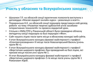 Участь у обласних та Всеукраїнських заходах:
• Шукалюк Г.П. на обласній секції практичних психологів виступила з
доповіддю «Масові відкриті онлайн-курси – революція в освіті».
• Помаранська Н.Є. на обласній секції перукарів представила свій досвід
роботи на тему «Розвиток творчих здібностей учнів засобами
інтерактивних технологій» та провела відкритий урок.
• Спільно з НМЦ ПТО у Рівненській області було проведено обласну
методичну секції перукарів на базі перукарні «Фея».
• Сайт нашого ліцею посів третє місце в обласному конкурсі веб-сайтів.
• ІІ етап Всеукраїнського конкурсу фахової майстерності з професії
«Електрогазозварник» ІІІ місце посів Новозагорський Василь (учень
групи № «).
• ІІ етап Всеукраїнського конкурсу фахової майстерності з професії
«Верстатник широкого профілю» був проведений на базі ліцею, всі
призові місця посіли учні групи № 1.
• ІІІ етап Всеукраїнського конкурсу фахової майстерності з професії
«Верстатник широкого профілю» 5-те місце посів учень групи № 1
Романович Юрій.
 