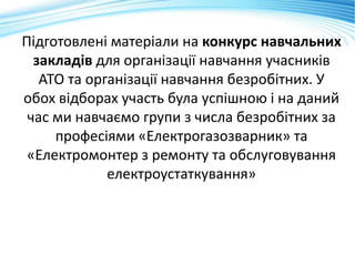 Підготовлені матеріали на конкурс навчальних
закладів для організації навчання учасників
АТО та організації навчання безробітних. У
обох відборах участь була успішною і на даний
час ми навчаємо групи з числа безробітних за
професіями «Електрогазозварник» та
«Електромонтер з ремонту та обслуговування
електроустаткування»
 