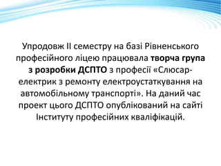 Упродовж ІІ семестру на базі Рівненського
професійного ліцею працювала творча група
з розробки ДСПТО з професії «Слюсар-
електрик з ремонту електроустаткування на
автомобільному транспорті». На даний час
проект цього ДСПТО опублікований на сайті
Інституту професійних кваліфікацій.
 