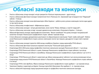 Обласні заходи та конкурси
• Участь в обласному огляді-конкурсі читців гумористів «Поліські пересмішники» - друге місце;
• Участь в обласному фестивалі-конкурсі патріотичної пісні «Поліська січ». Зразковий гурт естрадної пісні "Водограй"
зайняв – ІІ місце;
• Участь в обласному конкурсі юних фотоаматорів «Моя Україна» - роботи учнів у різних номінаціях посіли одне друге
та три третіх місця;
• Участь в обласному етнофестивалі «Віфлеємська зірка»;
• Участь в обласному конкурсі читців-декламаторів, юних поетів "Живи, Кобзаре, в пам'яті людській";
• Участь в обласному заочному огляді- конкурсі драматичних колективів «Талановита Україна – ІІ місце»;
• Обласний фестиваль-конкурс хореографічних колективів "Веселі закаблуки".На цьому конкурсі танцювальний
колектив «Елізіум» Рівненського професійного ліцею зайняв І призове місце.
• ІІ етап обласного конкурсу декоративно-ужиткового та образотворчого мистецтва "Знай і люби свій край". Роботи
учнів Рівненського професійного ліцею у різних номінаціях посіли три перших, два других та одне третє призові
місця;
• Участь в обласному конкурсі проектів «Мій вклад в майбутнє України» серед євроклубів ПТНЗ області;
• Участь в обласному фестивалі вокально-хорового мистецтва "Поліський краю дорогий";
• Спартакіада 2015-2016 року серед професійно-технічних навчальних закладів Рівненської області – І-ше місце.
• Спартакіада ПТНЗ Рівненської області з шахів. Команда Рівненського професійного ліцею зайняла І-ше місце.
• Спартакіада ПТНЗ Рівненської області з волейболу. Команда Рівненського професійного ліцею зайняла І-ше та ІІІ-те
місця.
• Спартакіада ПТНЗ Рівненської області з армспорту де збірна команда дівчат зайняла І-ше загальнокомандне місце.
• Спартакіада серед юнаків ПТНЗ Рівненської області з баскетболу. Команда Рівненського професійного ліцею зайняла
ІІ-ге місце
• Спартакіада ПТНЗ з міні-футболу. Збірна команда Рівненського професійного ліцею здобула І - ше призове місце.
• Чемпіонат України з армспорту м.Харків. Учениця групи №12 Василевич Яна здобула ІІ - ге призове місце.
• Участь в обласній Спартакіаді серед працівників вищих та професійно-технічних навчальних закладів.
 