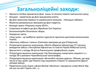 Загальноліцейні заходи:
• Урочиста лінійка присвячена Дню знань та початку нового навчального року;
• Концерт - привітання до Дня працівників освіти;
• До Дня захисника України та українського козацтва - «Козацькі забави»;
• Музично-розважальна програма до Дня студента;
• Конкурс краси «Перлина ліцею 2015»;
• Спортивна естафета до Дня Збройних Сил України;
• Загальноліцейні батьківські збори;
• Новорічне свято;
• «Наш шлях – це майбутнє країни» (урочисте вручення дипломів випускникам
ліцею);
• «Воістину небесна і земна» (Святкова програма до дня 8 Березня);
• Літературно-музична композиція «Життя обірване війною»(до 27-ї річниці
виведення військ з Республіки Афганістан та пам’яті Героїв Небесної Сотні);
• Урочистості з нагоди 50-річчя Рівненського професійного ліцею.
• Літературно-музична композиція «На батьківщину повертають журавлі» ( з
нагоди 30-х роковин Чорнобильської катастрофи);
• Літературно-музична композиція «Встеляйте квітами дороги,- бійцям, що мир
несли в наш край» (до Пемоги над нацизмом у Європі та завершення Другої
світової війни);
• Привітання учнів ліцею з Днем Матері «Величне і прекрасне слово Мати! Від
неї все на світі! Навіть світ…»;
 