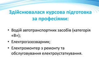 Здійснювалася курсова підготовка
за професіями:
• Водій автотранспортних засобів (категорія
«В»);
• Електрогазозварник;
• Електромонтер з ремонту та
обслуговування електроустаткування.
 