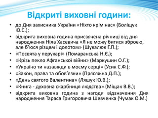 Відкриті виховні години:
• до Дня захисника України «Ніхто крім нас» (Боліщук
Ю.С.);
• відкрита виховна година присвячена річниці від дня
народження Ніла Хасевича «Я не можу битися зброєю,
але б’юся різцем і долотом» (Шукалюк Г.П.);
• «Посвята у перукарі» (Помаранська Н.Є.);
• «Крізь пекло Афганської війни» (Маркушин О.Г.);
• «Україно ти назавжди в моєму серці» (Усик С.Ф.);
• «Закон, права та обов’язки» (Прясяжна Д.П.);
• «День святого Валентина» (Ляшук Ю.В.);
• «Книга - духовна скарбниця людства» (Міщак В.В.);
• відкрита виховна година з нагоди відзначення Дня
народження Тараса Григоровича Шевченка (Чумак О.М.)
 