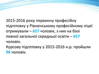 2015-2016 року первинну професійну
підготовку у Рівненському професійному ліцеї
отримували – 657 чоловік, з них на базі
повної загальної середньої освіти – 657
чоловік.
Курсову підготовку у 2015-2016 н.р. пройшли
96 чоловік.
 