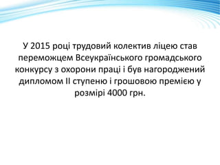 У 2015 році трудовий колектив ліцею став
переможцем Всеукраїнського громадського
конкурсу з охорони праці і був нагороджений
дипломом ІІ ступеню і грошовою премією у
розмірі 4000 грн.
 