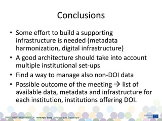 Conclusions
• Some effort to build a supporting
infrastructure is needed (metadata
harmonization, digital infrastructure)
• A good architecture should take into account
multiple institutional set-ups
• Find a way to manage also non-DOI data
• Possible outcome of the meeting  list of
available data, metadata and infrastructure for
each institution, institutions offering DOI.
 