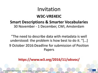 Invitation
W3C-VRE4EIC
Smart Descriptions & Smarter Vocabularies
30 November - 1 December, CWI, Amsterdam
“The need to describe data with metadata is well
understood: the problem is how best to do it. ”[…]
9 October 2016:Deadline for submission of Position
Papers
https://www.w3.org/2016/11/sdsvoc/
 