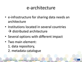 e-architecture
• e-infrastructure for sharing data needs an
architecture
• Institutions located in several countries
 distributed architecture
• Several options with different impact
• Two main element:
1. data repository,
2. metadata catalogue
 