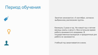 Период обучения
Занятия стартуют 9, 10 и 11 сентября, согласно
выбранному расписанию группы.
Каникулы 2 раза в год. На новый год и летние
месяцы (июль и август). Все остальное время
ребята занимаются в академии. В
государственные выходные и праздничные дни
ребята не занимаются.
Учебный год заканчивается в июне.
 